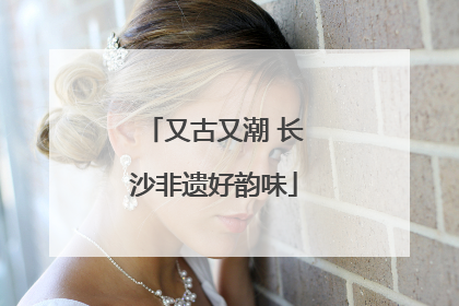 又古又潮 长沙非遗好韵味