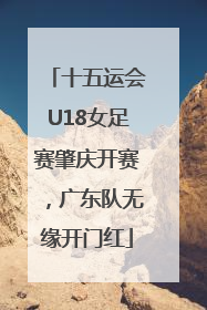 十五运会U18女足赛肇庆开赛，广东队无缘开门红