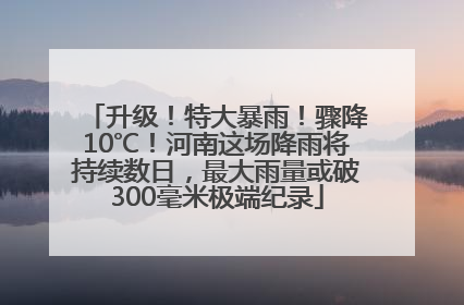 升级！特大暴雨！骤降10℃！河南这场降雨将持续数日，最大雨量或破300毫米极端纪录