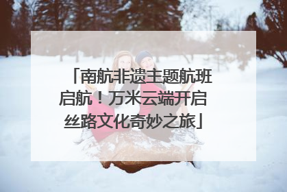 南航非遗主题航班启航！万米云端开启丝路文化奇妙之旅