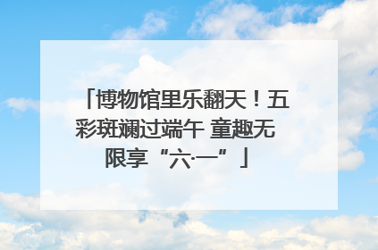 博物馆里乐翻天！五彩斑斓过端午 童趣无限享“六·一”