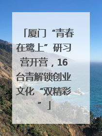 厦门“青春在鹭上”研习营开营，16台青解锁创业文化“双精彩”