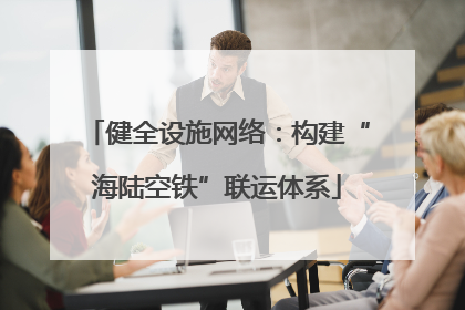 健全设施网络：构建“海陆空铁”联运体系