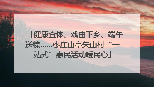 健康查体、戏曲下乡、端午送粽……枣庄山亭朱山村“一站式”惠民活动暖民心