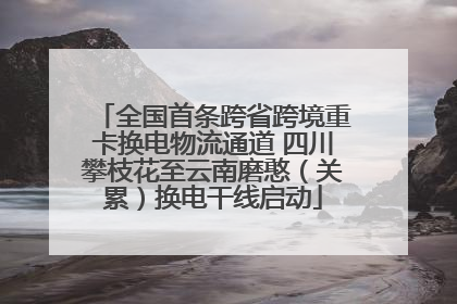 全国首条跨省跨境重卡换电物流通道 四川攀枝花至云南磨憨（关累）换电干线启动