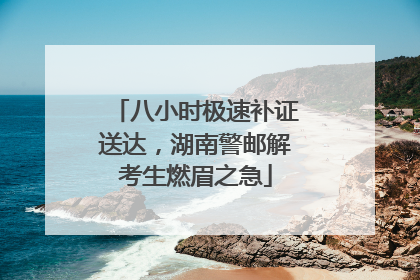 八小时极速补证送达，湖南警邮解考生燃眉之急
