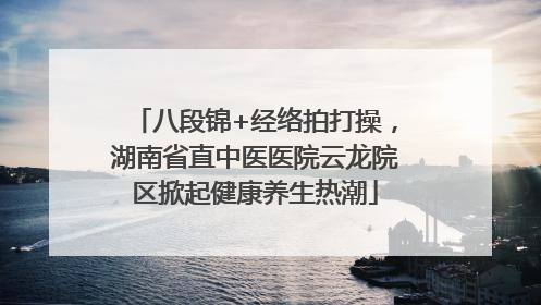 八段锦+经络拍打操，湖南省直中医医院云龙院区掀起健康养生热潮
