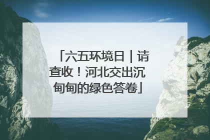 六五环境日｜请查收！河北交出沉甸甸的绿色答卷