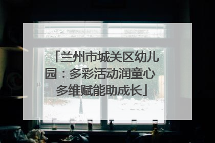 兰州市城关区幼儿园：多彩活动润童心 多维赋能助成长