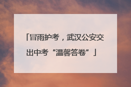 冒雨护考，武汉公安交出中考“温馨答卷”