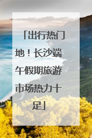 出行热门地！长沙端午假期旅游市场热力十足