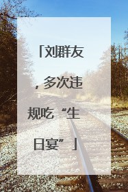 刘群友，多次违规吃“生日宴”