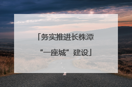 务实推进长株潭“一座城”建设