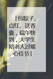 包粽子、点红、送香囊，端午快到，大学生陪老人过暖心佳节