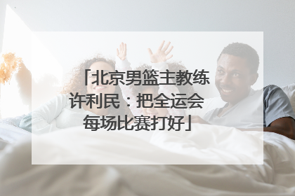 北京男篮主教练许利民：把全运会每场比赛打好