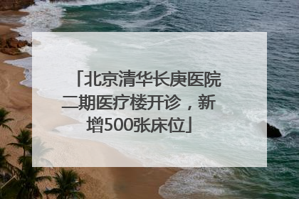 北京清华长庚医院二期医疗楼开诊，新增500张床位