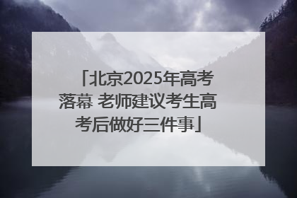 北京2025年高考落幕 老师建议考生高考后做好三件事