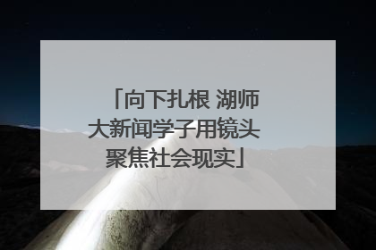 向下扎根 湖师大新闻学子用镜头聚焦社会现实