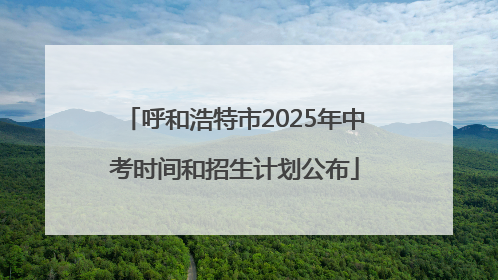呼和浩特市2025年中考时间和招生计划公布