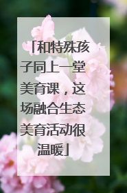 和特殊孩子同上一堂美育课，这场融合生态美育活动很温暖