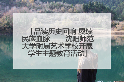 品读历史回响 赓续民族血脉——沈阳师范大学附属艺术学校开展学生主题教育活动