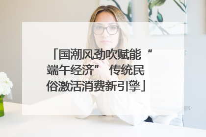 国潮风劲吹赋能“端午经济” 传统民俗激活消费新引擎