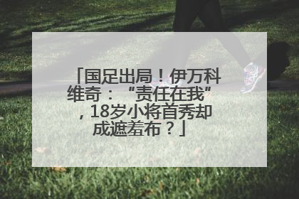 国足出局！伊万科维奇：“责任在我”，18岁小将首秀却成遮羞布？