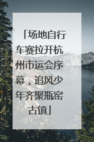 场地自行车赛拉开杭州市运会序幕，追风少年齐聚瓶窑古镇