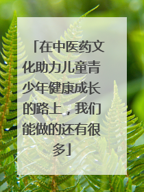 在中医药文化助力儿童青少年健康成长的路上，我们能做的还有很多