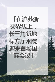 在沪苏浙交界线上，长三角新地标方厅水院迎来首场国际会议