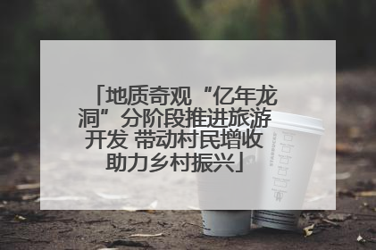 地质奇观“亿年龙洞”分阶段推进旅游开发 带动村民增收助力乡村振兴