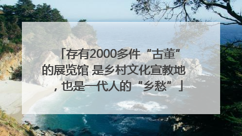 存有2000多件“古董”的展览馆 是乡村文化宣教地，也是一代人的“乡愁”