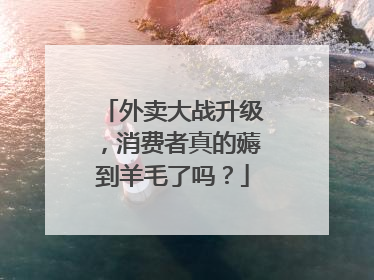外卖大战升级，消费者真的薅到羊毛了吗？