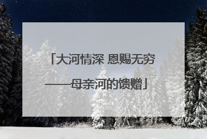 大河情深 恩赐无穷——母亲河的馈赠