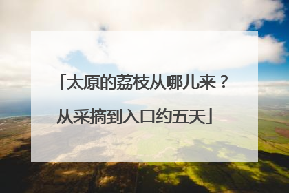 太原的荔枝从哪儿来？从采摘到入口约五天