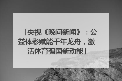 央视《晚间新闻》：公益体彩赋能千年龙舟，激活体育强国新动能