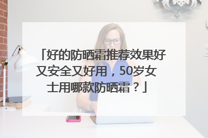 好的防晒霜推荐效果好又安全又好用，50岁女士用哪款防晒霜？