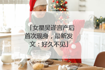 女星吴谨言产后首次现身，最新发文：好久不见
