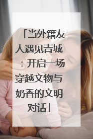 当外籍友人遇见青城：开启一场穿越文物与奶香的文明对话