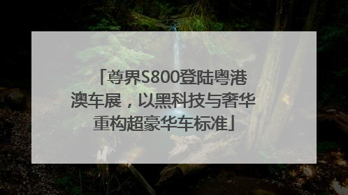 尊界S800登陆粤港澳车展，以黑科技与奢华重构超豪华车标准