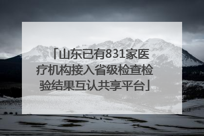 山东已有831家医疗机构接入省级检查检验结果互认共享平台