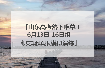 山东高考落下帷幕！6月13日-16日组织志愿填报模拟演练