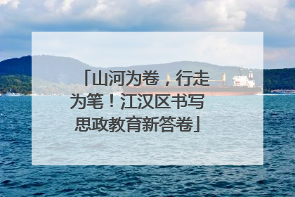 山河为卷，行走为笔！江汉区书写思政教育新答卷