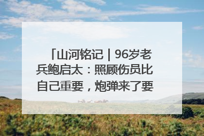 山河铭记｜96岁老兵鲍启太：照顾伤员比自己重要，炮弹来了要趴在他们身上