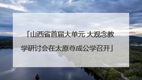 山西省首届大单元 大观念教学研讨会在太原尊成公学召开