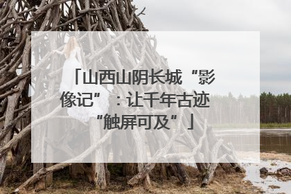 山西山阴长城“影像记”：让千年古迹“触屏可及”