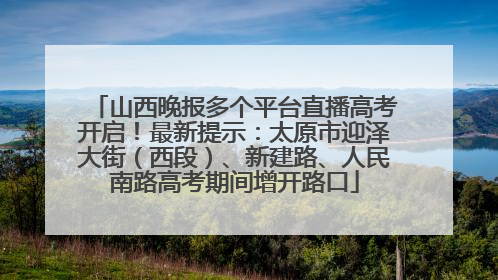 山西晚报多个平台直播高考开启！最新提示：太原市迎泽大街（西段）、新建路、人民南路高考期间增开路口