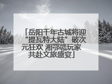 岳阳千年古城将迎“提瓦特大陆”破次元狂欢 湘鄂赣玩家共赴文旅盛宴