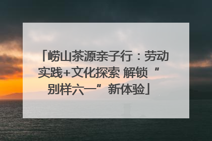 崂山茶源亲子行：劳动实践+文化探索 解锁“别样六一”新体验