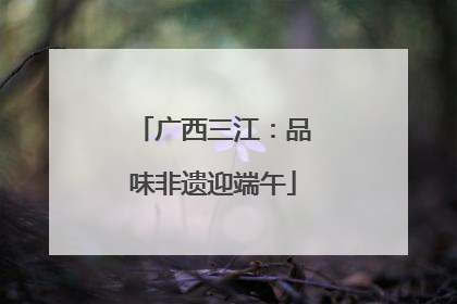 广西三江：品味非遗迎端午